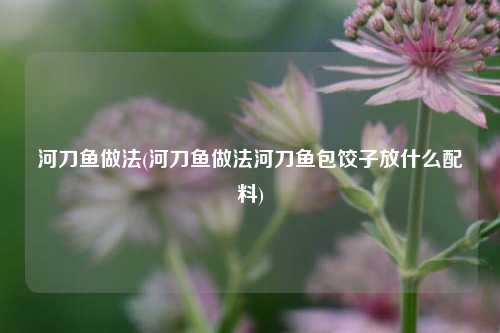 河刀鱼做法(河刀鱼做法河刀鱼包饺子放什么配料)