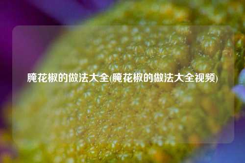 腌花椒的做法大全(腌花椒的做法大全视频)