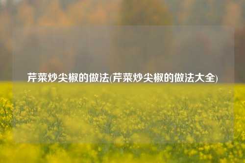 芹菜炒尖椒的做法(芹菜炒尖椒的做法大全)